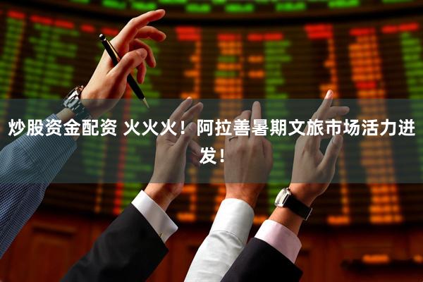 炒股资金配资 火火火！阿拉善暑期文旅市场活力迸发！