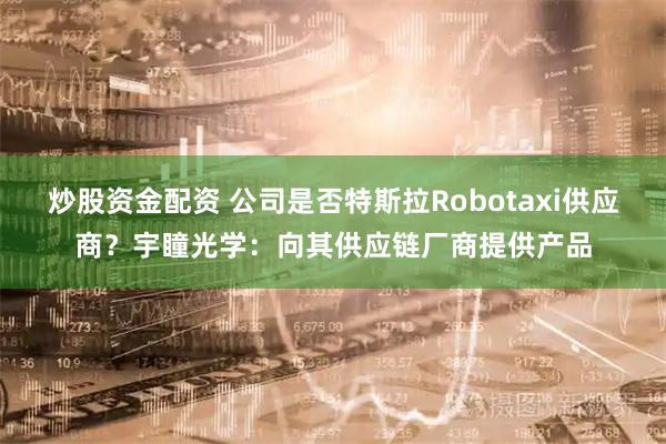炒股资金配资 公司是否特斯拉Robotaxi供应商？宇瞳光学：向其供应链厂商提供产品