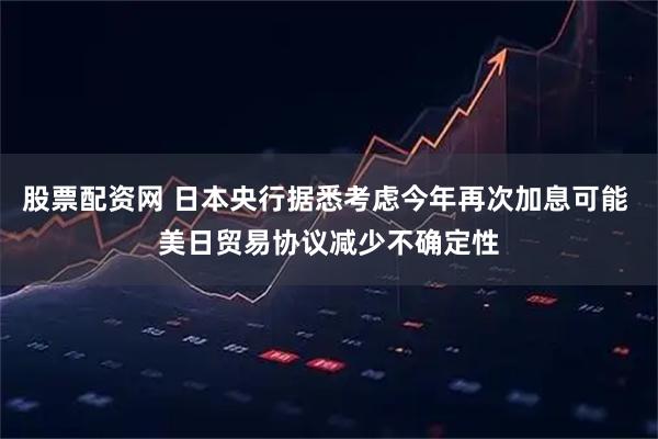股票配资网 日本央行据悉考虑今年再次加息可能 美日贸易协议减少不确定性