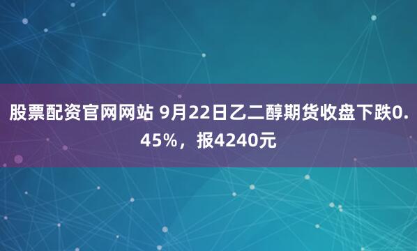 股票配资官网网站 9月22日乙二醇期货收盘下跌0.45%，报4240元