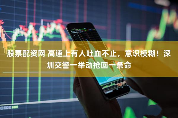 股票配资网 高速上有人吐血不止，意识模糊！深圳交警一举动抢回一条命