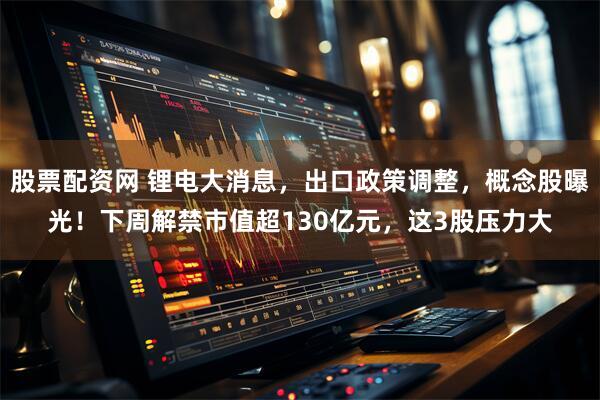 股票配资网 锂电大消息，出口政策调整，概念股曝光！下周解禁市值超130亿元，这3股压力大