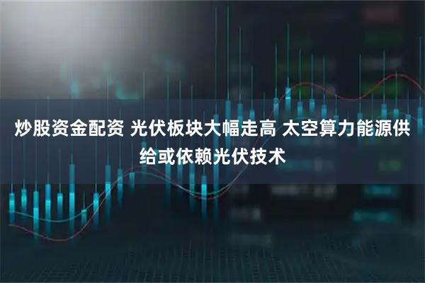 炒股资金配资 光伏板块大幅走高 太空算力能源供给或依赖光伏技术