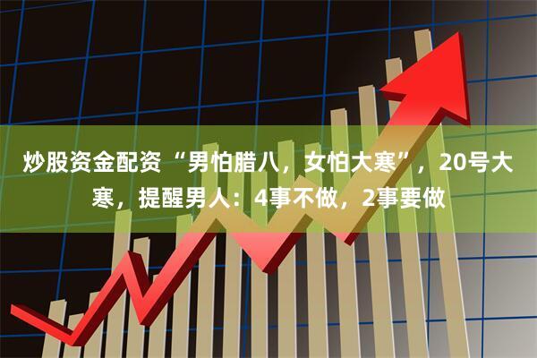 炒股资金配资 “男怕腊八，女怕大寒”，20号大寒，提醒男人：4事不做，2事要做