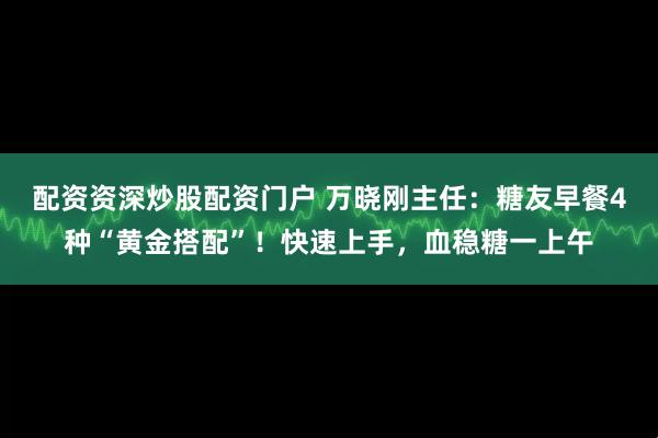 配资资深炒股配资门户 万晓刚主任：糖友早餐4种“黄金搭配”！快速上手，血稳糖一上午
