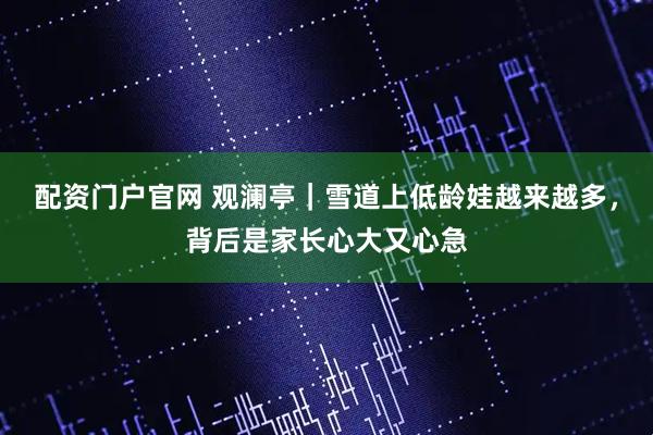 配资门户官网 观澜亭｜雪道上低龄娃越来越多，背后是家长心大又心急