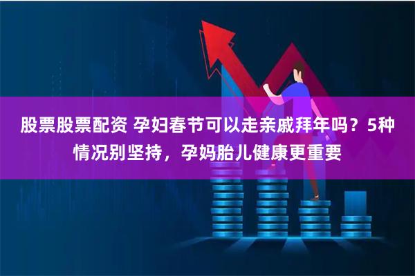 股票股票配资 孕妇春节可以走亲戚拜年吗？5种情况别坚持，孕妈胎儿健康更重要