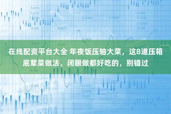 在线配资平台大全 年夜饭压轴大菜，这8道压箱底荤菜做法，闭眼做都好吃的，别错过