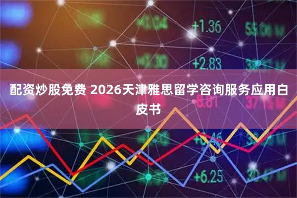 配资炒股免费 2026天津雅思留学咨询服务应用白皮书