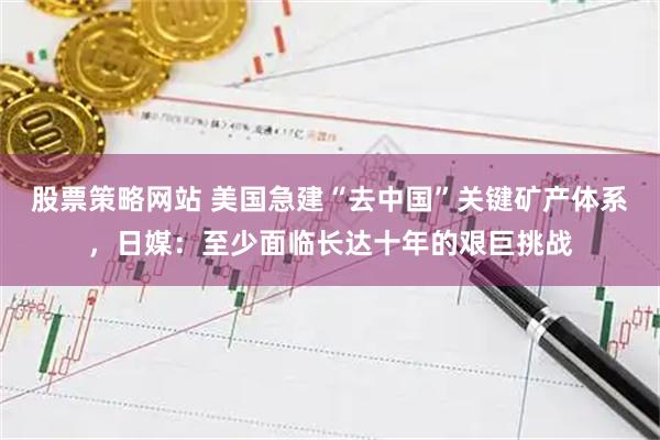 股票策略网站 美国急建“去中国”关键矿产体系，日媒：至少面临长达十年的艰巨挑战