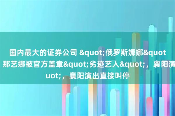 国内最大的证券公司 "俄罗斯娜娜"彻底凉凉！那艺娜被官方盖章"劣迹艺人"，襄阳演出直接叫停