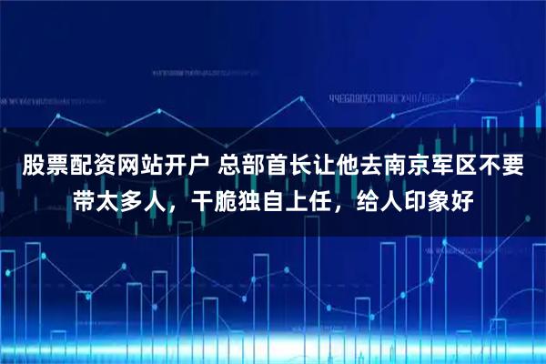 股票配资网站开户 总部首长让他去南京军区不要带太多人，干脆独自上任，给人印象好
