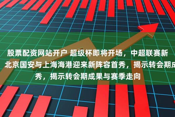 股票配资网站开户 超级杯即将开场，中超联赛新赛季率先亮相，北京国安与上海海港迎来新阵容首秀，揭示转会期成果与赛季走向