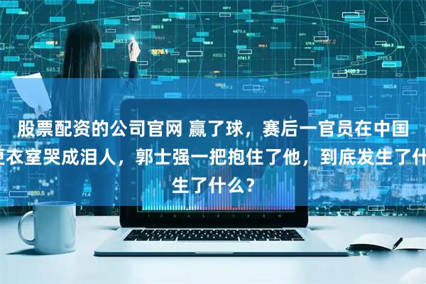 股票配资的公司官网 赢了球，赛后一官员在中国队更衣室哭成泪人，郭士强一把抱住了他，到底发生了什么？