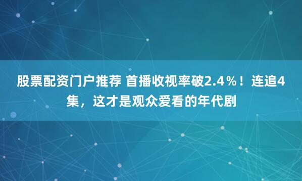 股票配资门户推荐 首播收视率破2.4％！连追4集，这才是观众爱看的年代剧