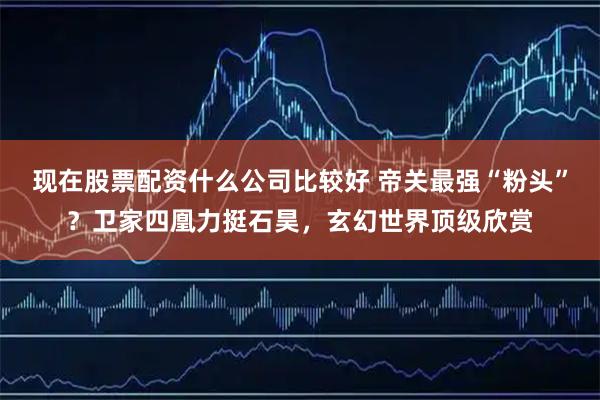 现在股票配资什么公司比较好 帝关最强“粉头”？卫家四凰力挺石昊，玄幻世界顶级欣赏