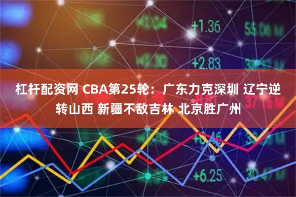 杠杆配资网 CBA第25轮：广东力克深圳 辽宁逆转山西 新疆不敌吉林 北京胜广州