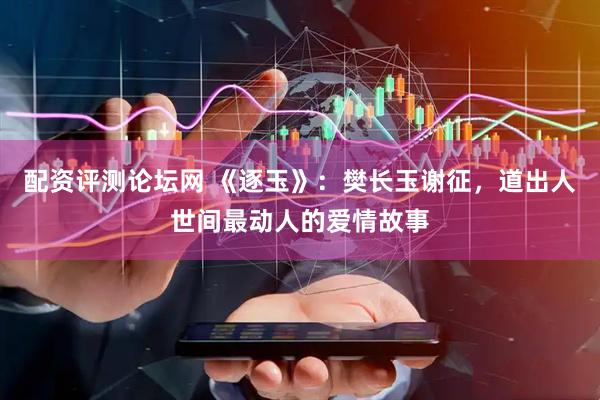 配资评测论坛网 《逐玉》：樊长玉谢征，道出人世间最动人的爱情故事