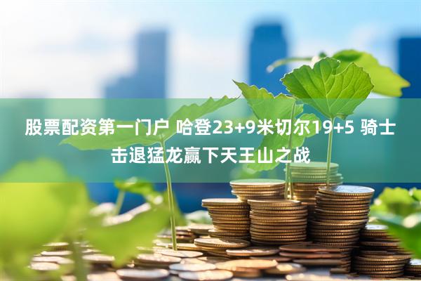 股票配资第一门户 哈登23+9米切尔19+5 骑士击退猛龙赢下天王山之战