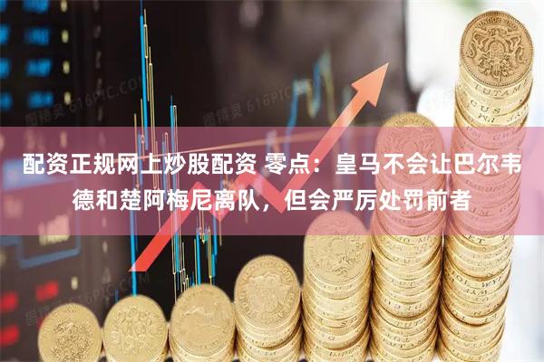 配资正规网上炒股配资 零点：皇马不会让巴尔韦德和楚阿梅尼离队，但会严厉处罚前者