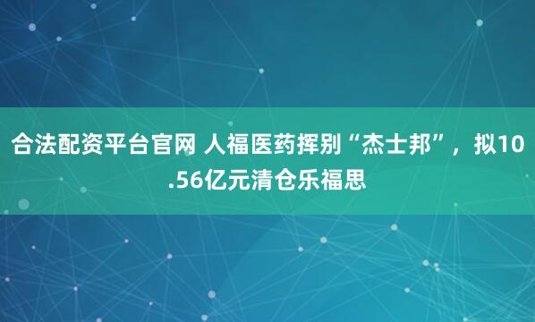 合法配资平台官网 人福医药挥别“杰士邦”，拟10.56亿元清仓乐福思