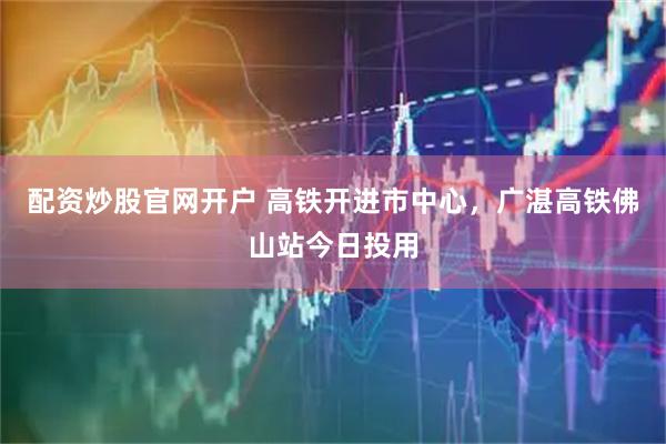 配资炒股官网开户 高铁开进市中心，广湛高铁佛山站今日投用