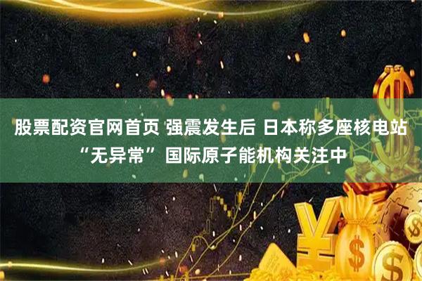 股票配资官网首页 强震发生后 日本称多座核电站“无异常” 国际原子能机构关注中