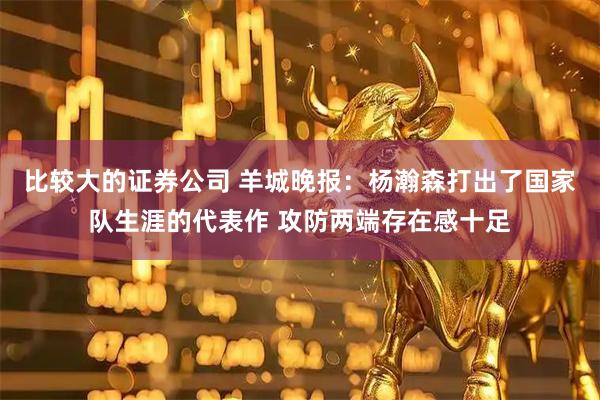 比较大的证券公司 羊城晚报：杨瀚森打出了国家队生涯的代表作 攻防两端存在感十足