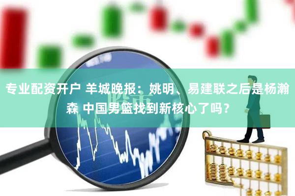 专业配资开户 羊城晚报：姚明、易建联之后是杨瀚森 中国男篮找到新核心了吗？